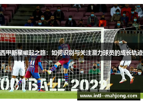 西甲新星崛起之路：如何识别与关注潜力球员的成长轨迹