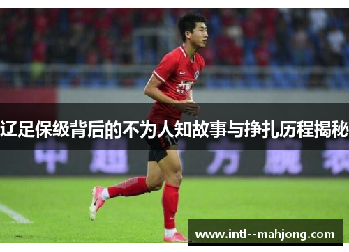辽足保级背后的不为人知故事与挣扎历程揭秘