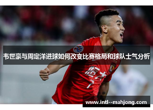 韦世豪与周定洋进球如何改变比赛格局和球队士气分析
