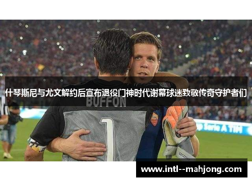 什琴斯尼与尤文解约后宣布退役门神时代谢幕球迷致敬传奇守护者们