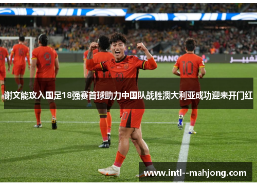 谢文能攻入国足18强赛首球助力中国队战胜澳大利亚成功迎来开门红