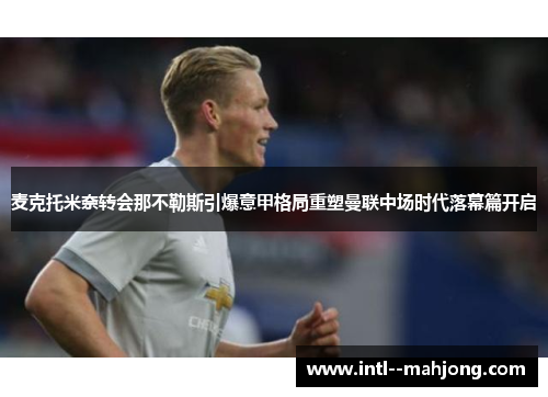 麦克托米奈转会那不勒斯引爆意甲格局重塑曼联中场时代落幕篇开启