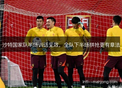 沙特国家队半场训话见效，全队下半场拼抢更有章法